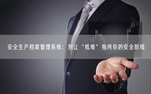 安全生产档案管理系统：别让“纸堆”拖垮你的安全防线