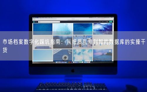 市场档案数字化踩坑指南：从纸质乱堆到智能数据库的实操干货
