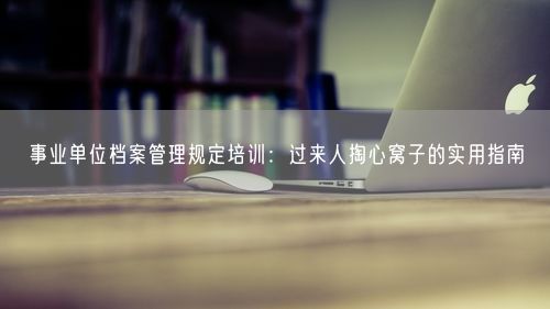 事业单位档案管理规定培训：过来人掏心窝子的实用指南