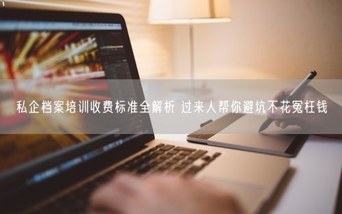 私企档案培训收费标准全解析 过来人帮你避坑不花冤枉钱