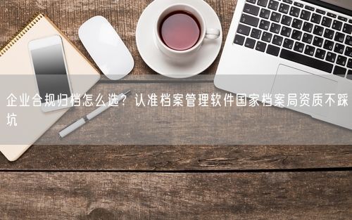 企业合规归档怎么选？认准档案管理软件国家档案局资质不踩坑