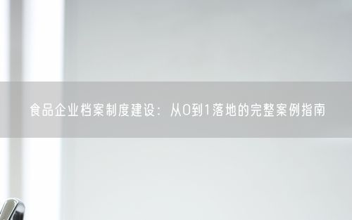 食品企业档案制度建设：从0到1落地的完整案例指南