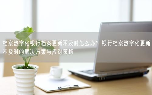 档案数字化银行档案更新不及时怎么办？银行档案数字化更新不及时的解决方案与应对策略