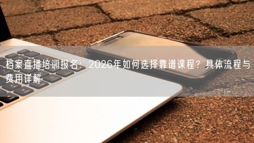 档案直播培训报名：2026年如何选择靠谱课程？具体流程与费用详解
