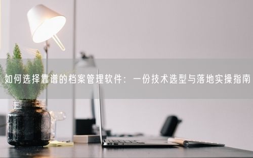 如何选择靠谱的档案管理软件：一份技术选型与落地实操指南