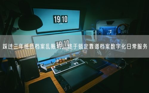 踩过三年纸质档案乱账坑，终于锁定靠谱档案数字化日常服务