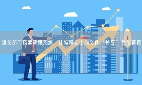 海关部门档案管理系统：让堆积如山的文件“秒变”智能管家