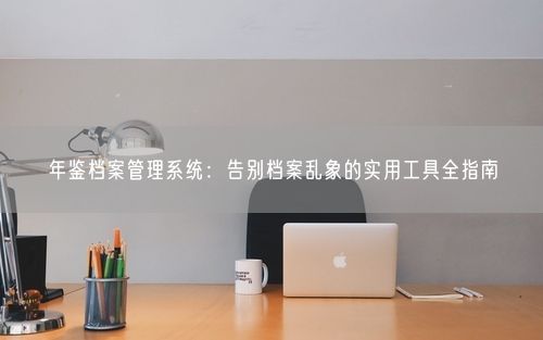 年鉴档案管理系统：告别档案乱象的实用工具全指南