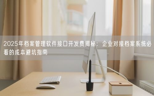 2025年档案管理软件接口开发费揭秘:企业对接档案系统必看的成本避坑指南