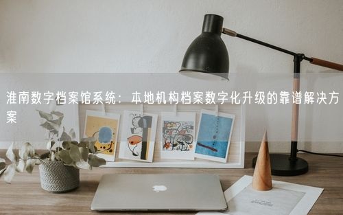 淮南数字档案馆系统：本地机构档案数字化升级的靠谱解决方案