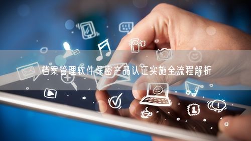 档案管理软件保密产品认证实施全流程解析