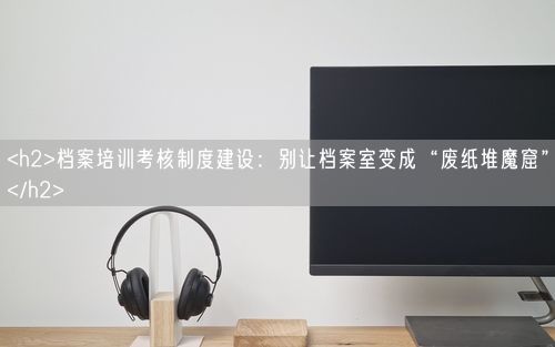 <h2>档案培训考核制度建设：别让档案室变成“废纸堆魔窟”</h2>