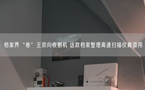 档案界“卷”王双向收割机 这款档案整理高速扫描仪真顶用