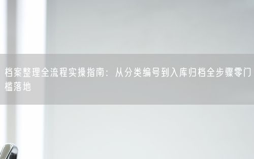 档案整理全流程实操指南：从分类编号到入库归档全步骤零门槛落地