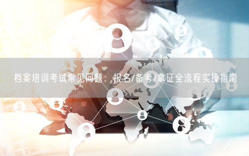 档案培训考试常见问题：报名/备考/拿证全流程实操指南