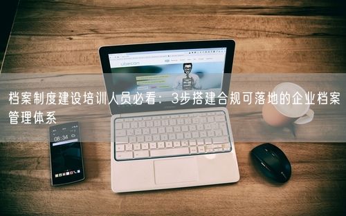 档案制度建设培训人员必看：3步搭建合规可落地的企业档案管理体系