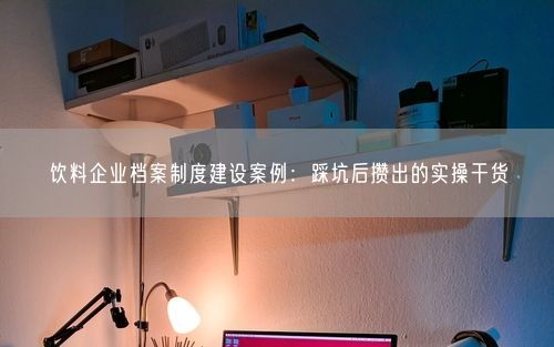 饮料企业档案制度建设案例:踩坑后攒出的实操干货