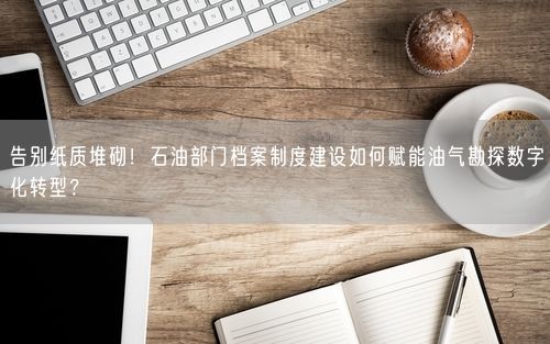 告别纸质堆砌！石油部门档案制度建设如何赋能油气勘探数字化转型？