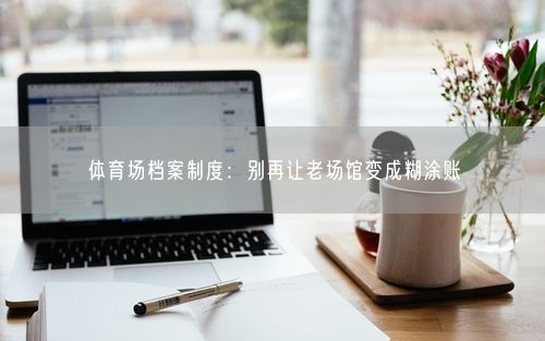 体育场档案制度：别再让老场馆变成糊涂账