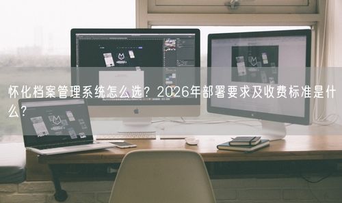 怀化档案管理系统怎么选？2026年部署要求及收费标准是什么？