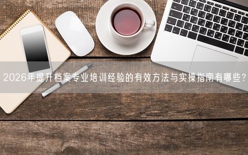 2026年提升档案专业培训经验的有效方法与实操指南有哪些？
