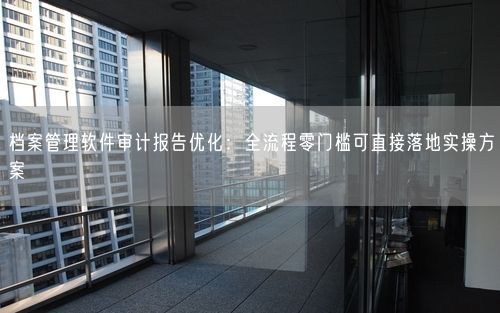 档案管理软件审计报告优化：全流程零门槛可直接落地实操方案