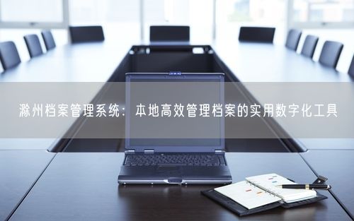 滁州档案管理系统：本地高效管理档案的实用数字化工具