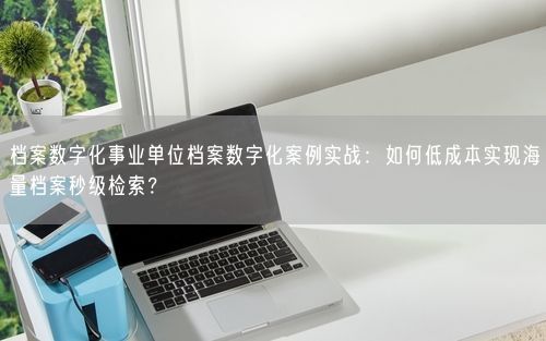 档案数字化事业单位档案数字化案例实战：如何低成本实现海量档案秒级检索？