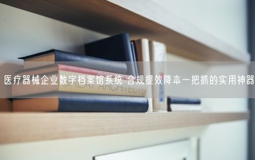 医疗器械企业数字档案馆系统 合规提效降本一把抓的实用神器