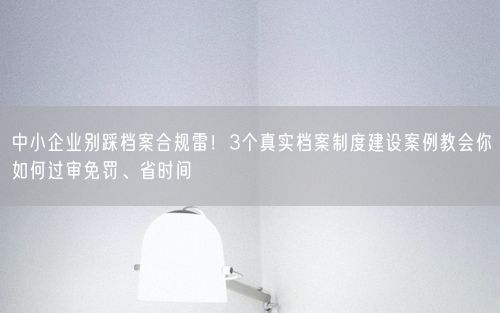 中小企业别踩档案合规雷！3个真实档案制度建设案例教会你如何过审免罚、省时间