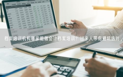 档案培训机构哪家能做会计档案培训？过来人带你避坑选对