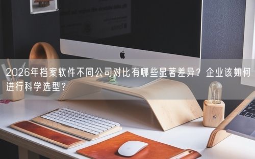 2026年档案软件不同公司对比有哪些显著差异？企业该如何进行科学选型？