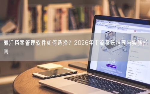 丽江档案管理软件如何选择？2026年主流系统推荐与实施指南