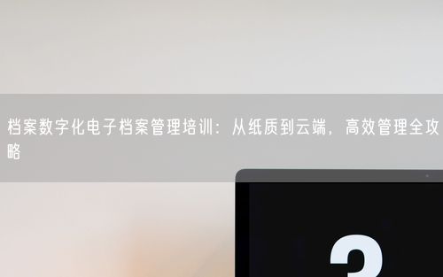 档案数字化电子档案管理培训：从纸质到云端，高效管理全攻略