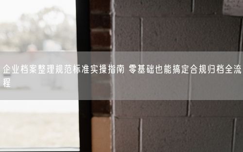 企业档案整理规范标准实操指南 零基础也能搞定合规归档全流程