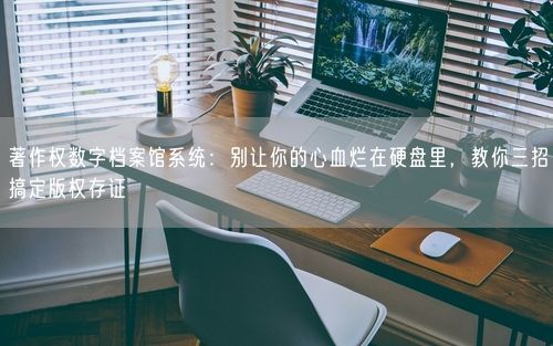 著作权数字档案馆系统：别让你的心血烂在硬盘里，教你三招搞定版权存证