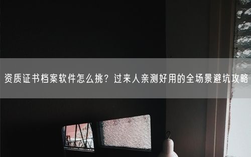 资质证书档案软件怎么挑？过来人亲测好用的全场景避坑攻略