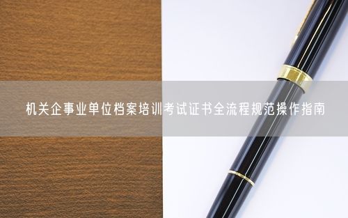 机关企事业单位档案培训考试证书全流程规范操作指南