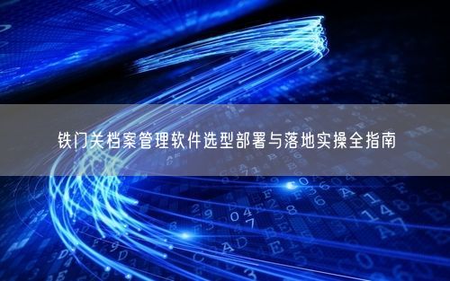 铁门关档案管理软件选型部署与落地实操全指南