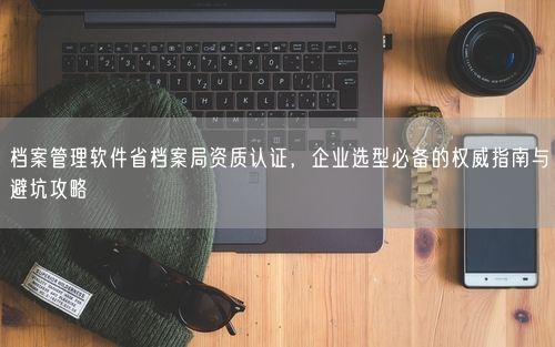 档案管理软件省档案局资质认证，企业选型必备的权威指南与避坑攻略
