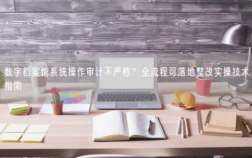 数字档案馆系统操作审计不严格？全流程可落地整改实操技术指南