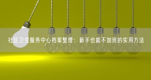 社区卫生服务中心档案整理：新手也能不加班的实用方法