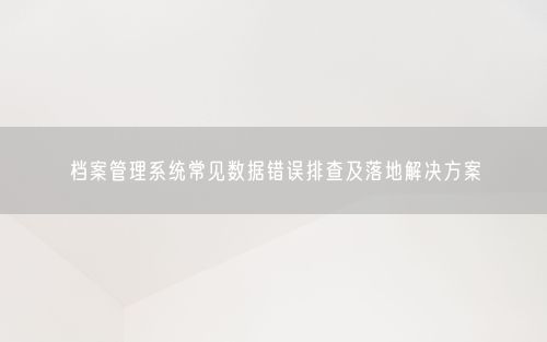 档案管理系统常见数据错误排查及落地解决方案