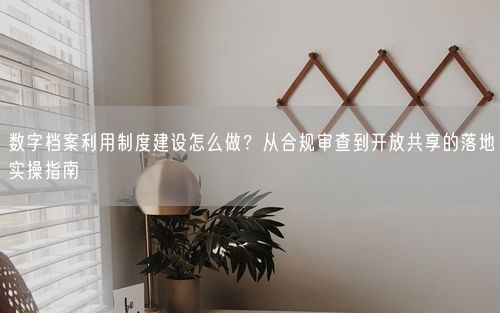 数字档案利用制度建设怎么做？从合规审查到开放共享的落地实操指南