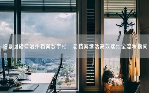 临夏回族自治州档案数字化：老档案盘活高效落地全流程指南