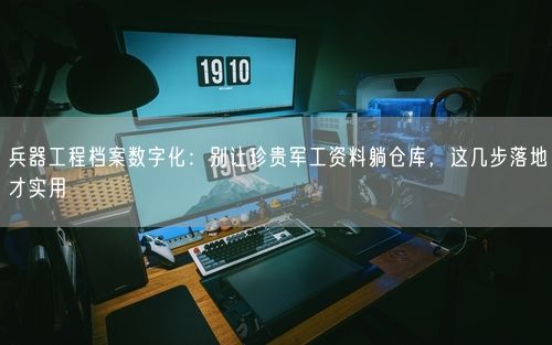 兵器工程档案数字化：别让珍贵军工资料躺仓库，这几步落地才实用