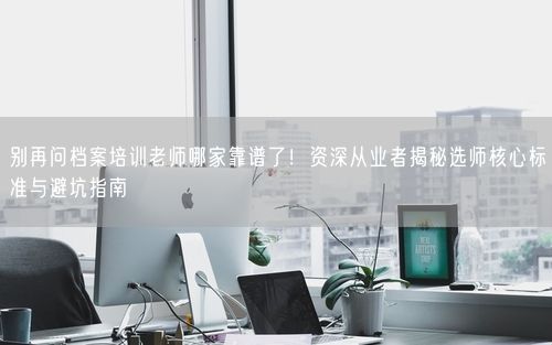 别再问档案培训老师哪家靠谱了！资深从业者揭秘选师核心标准与避坑指南