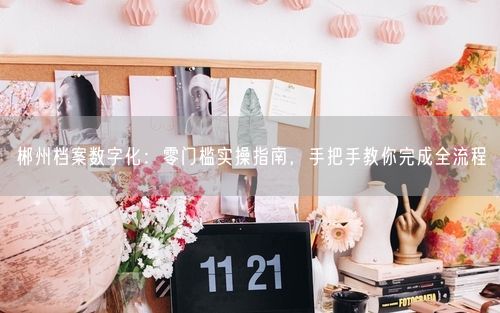 郴州档案数字化：零门槛实操指南，手把手教你完成全流程