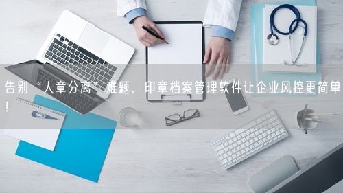 告别“人章分离”难题，印章档案管理软件让企业风控更简单！
