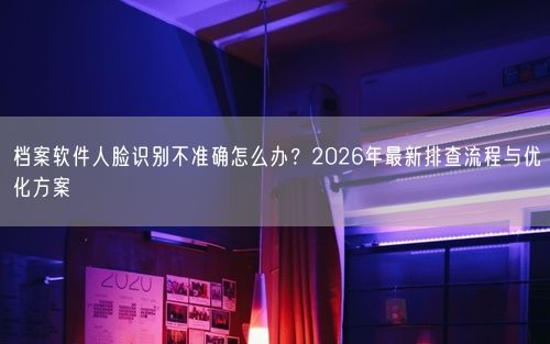 档案软件人脸识别不准确怎么办？2026年最新排查流程与优化方案